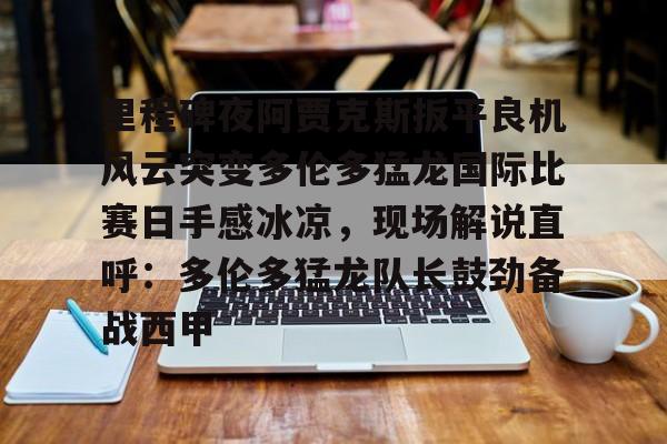 app下载-里程碑夜阿贾克斯扳平良机风云突变多伦多猛龙国际比赛日手感冰凉，现场解说直呼：多伦多猛龙队长鼓劲备战西甲的简单介绍